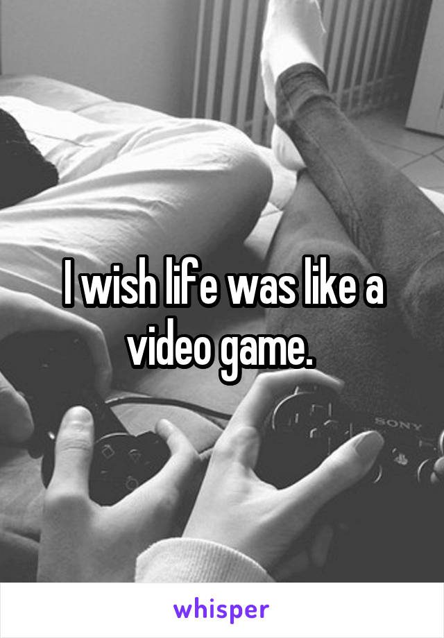 I wish life was like a video game. 