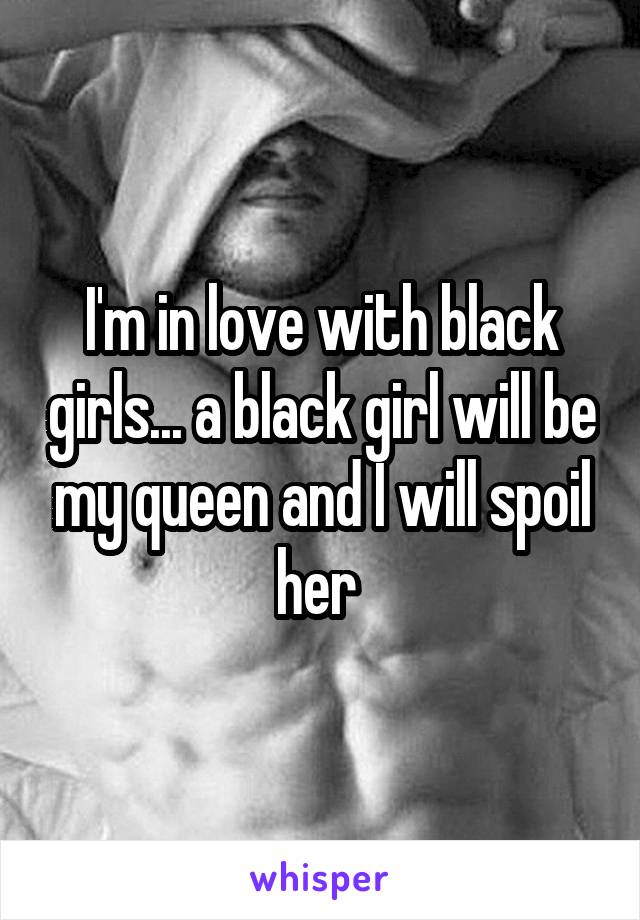 I'm in love with black girls... a black girl will be my queen and I will spoil her 
