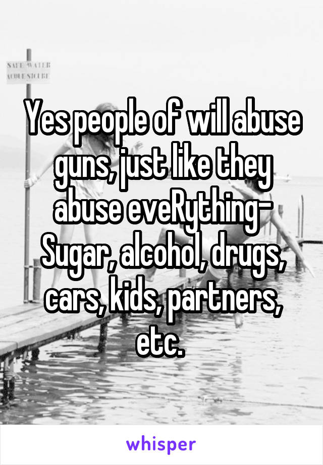 Yes people of will abuse guns, just like they abuse eveRything- Sugar, alcohol, drugs, cars, kids, partners, etc. 
