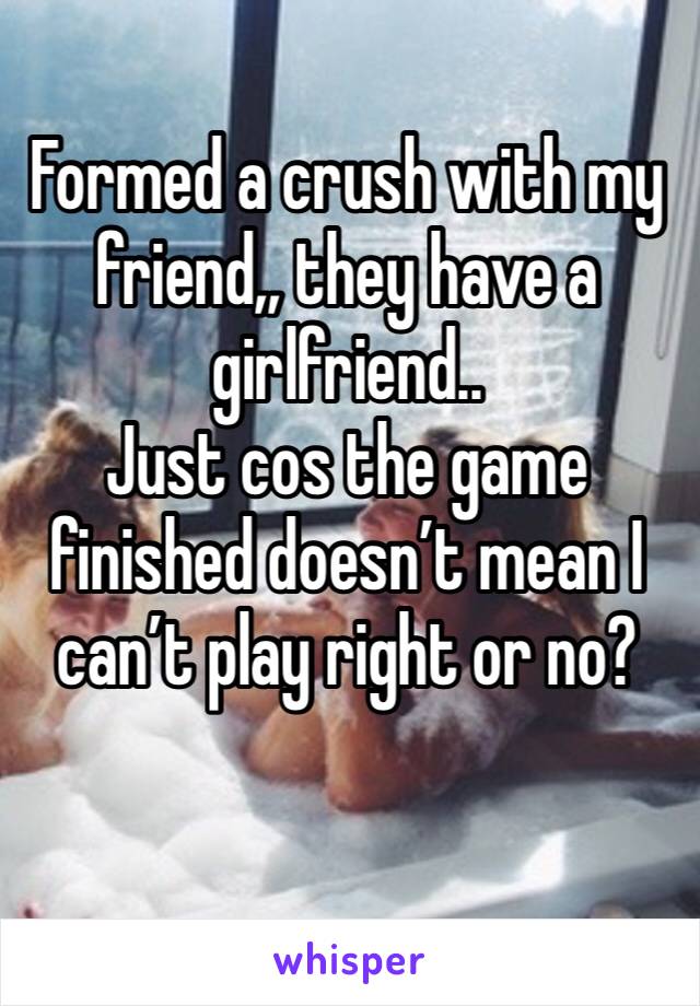 Formed a crush with my friend,, they have a girlfriend..
Just cos the game finished doesn’t mean I can’t play right or no?