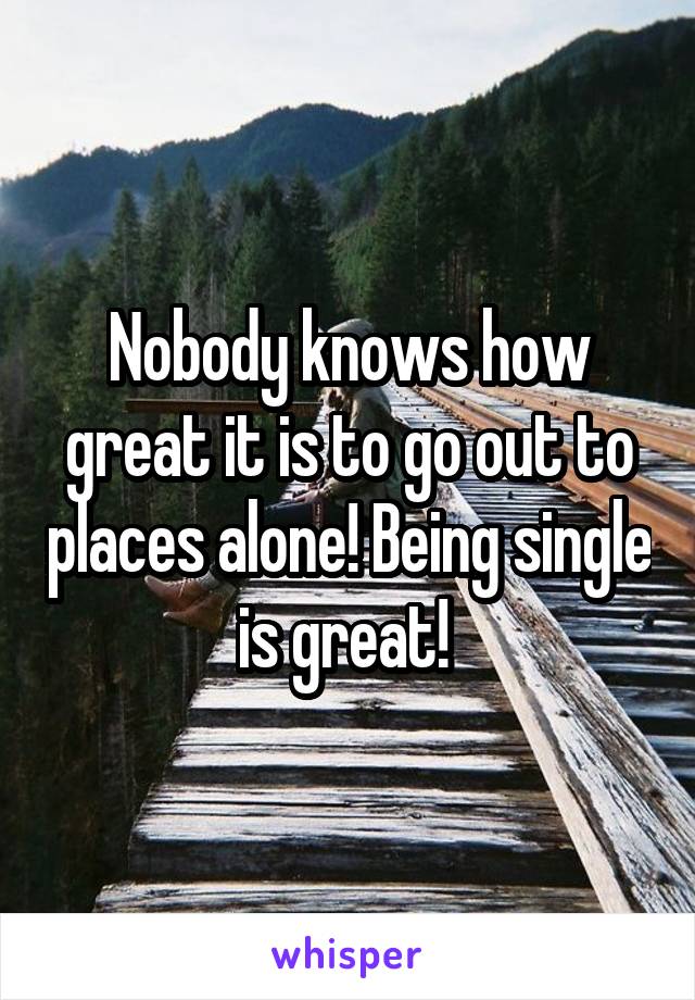 Nobody knows how great it is to go out to places alone! Being single is great! 