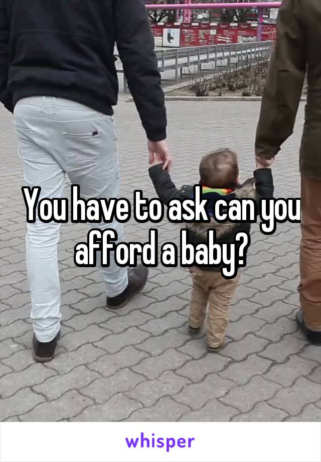 You have to ask can you afford a baby?