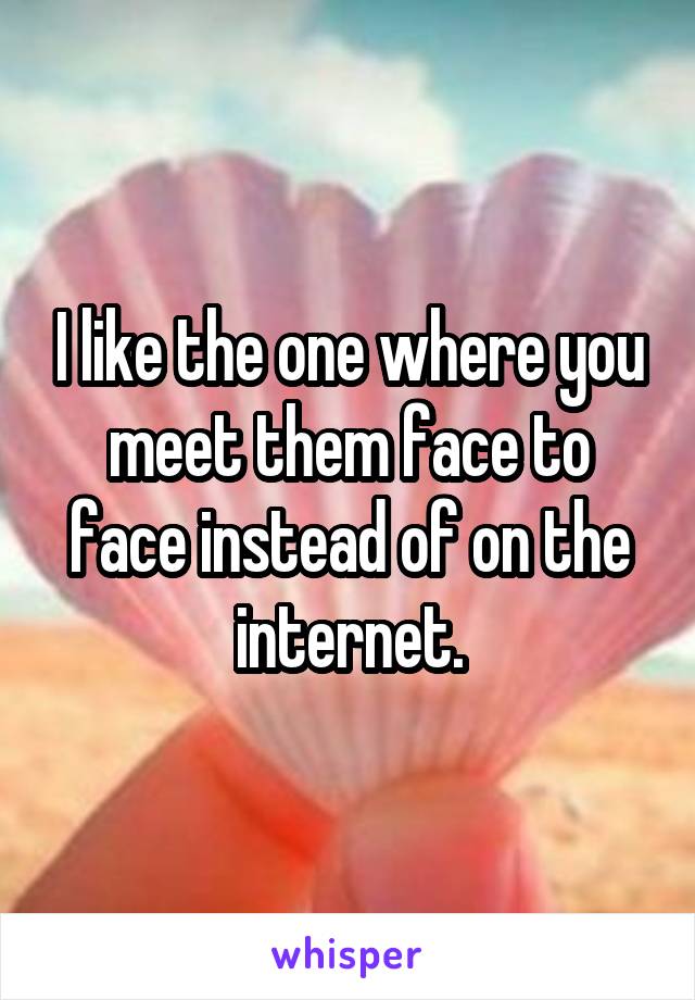 I like the one where you meet them face to face instead of on the internet.