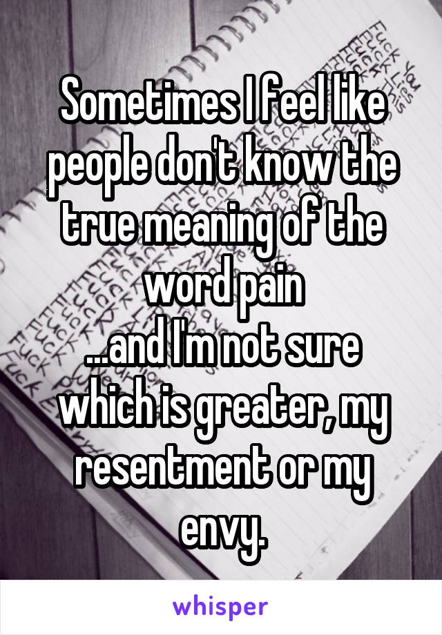 Sometimes I feel like people don't know the true meaning of the word pain
...and I'm not sure which is greater, my resentment or my envy.