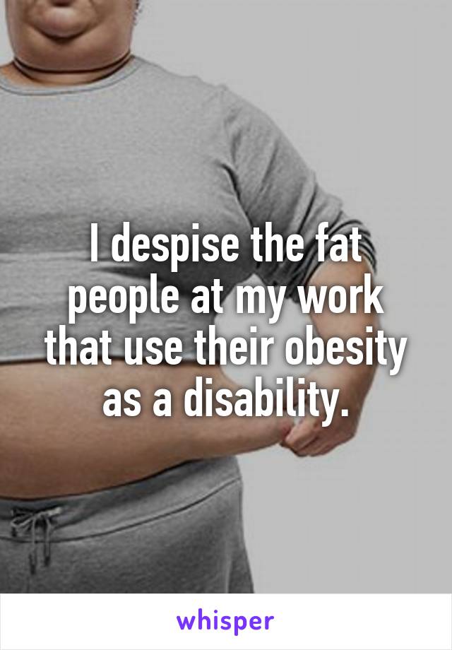 I despise the fat people at my work that use their obesity as a disability.