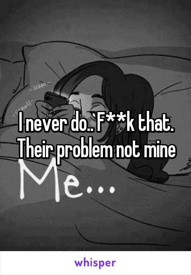 I never do.. F**k that. Their problem not mine