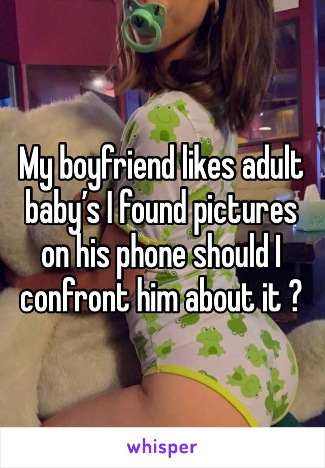 My boyfriend likes adult baby’s I found pictures on his phone should I confront him about it ?