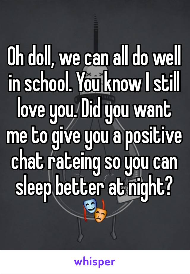 Oh doll, we can all do well in school. You know I still love you. Did you want me to give you a positive chat rateing so you can sleep better at night? 🎭