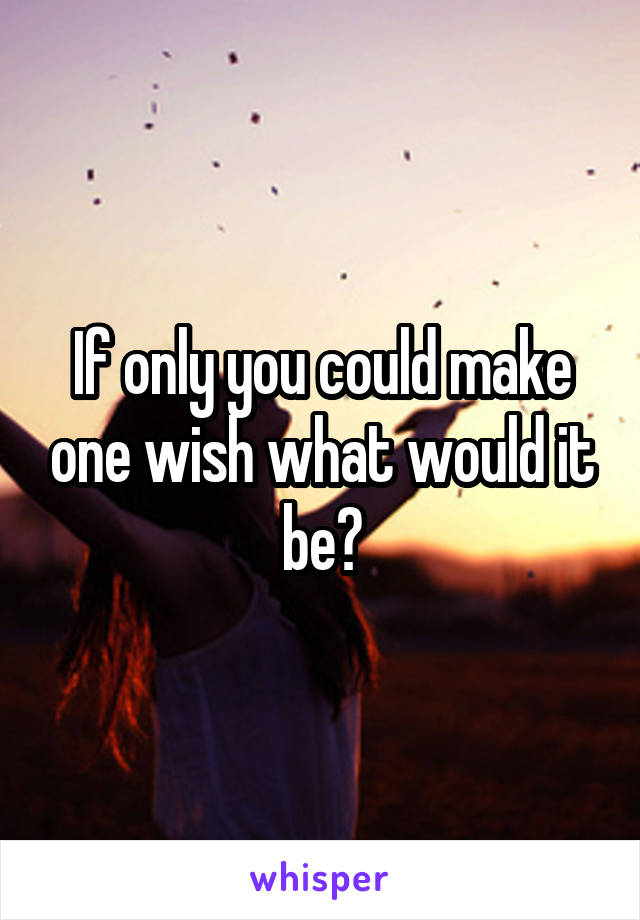 If only you could make one wish what would it be?