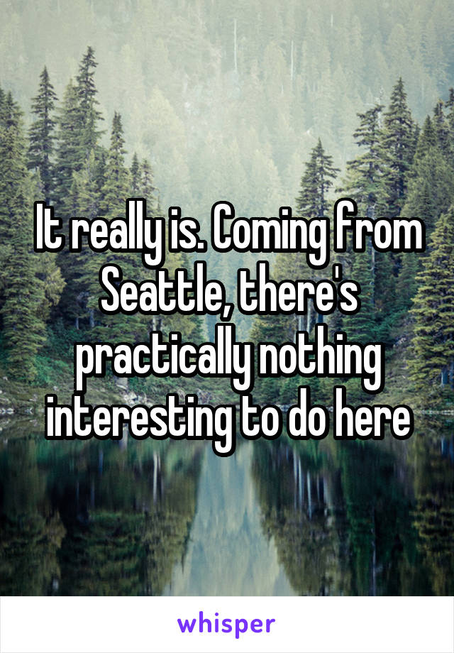 It really is. Coming from Seattle, there's practically nothing interesting to do here
