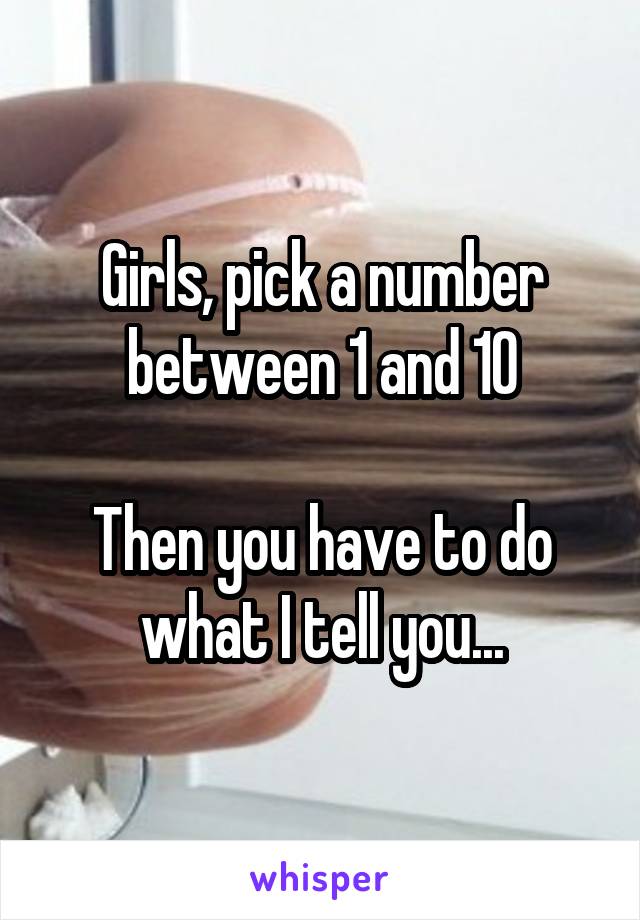 Girls, pick a number between 1 and 10

Then you have to do what I tell you...