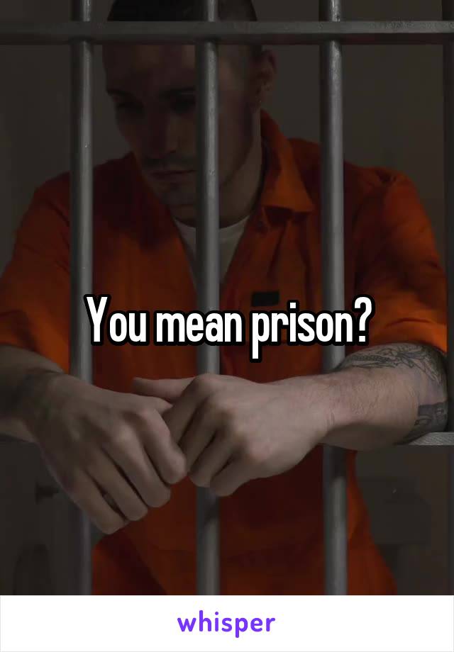 You mean prison?