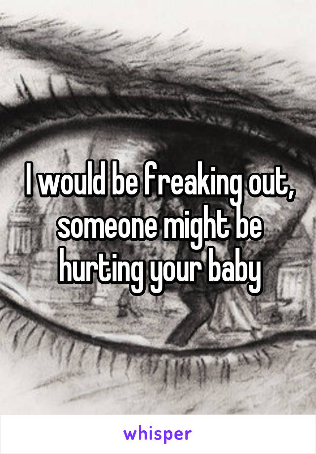 I would be freaking out, someone might be hurting your baby
