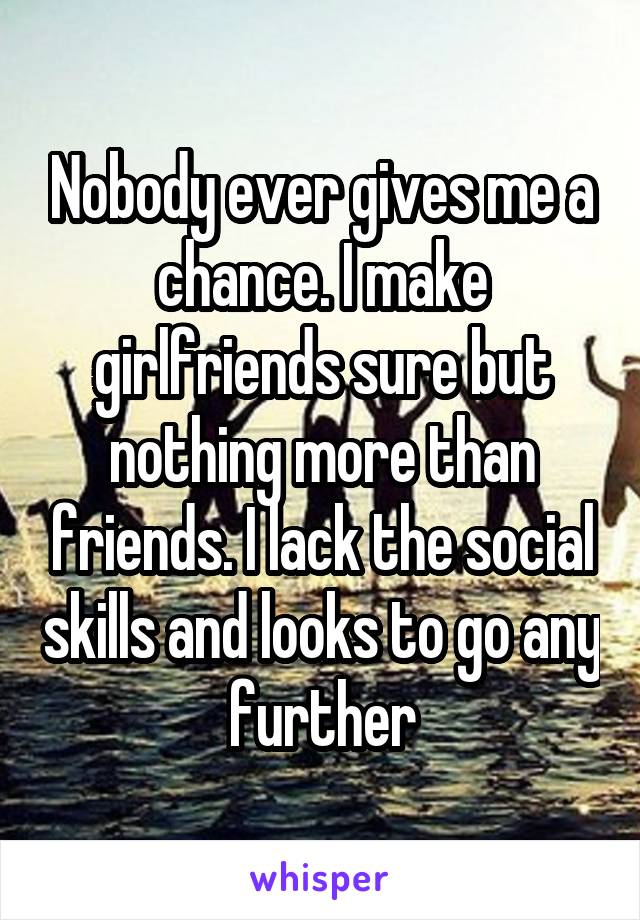 Nobody ever gives me a chance. I make girlfriends sure but nothing more than friends. I lack the social skills and looks to go any further