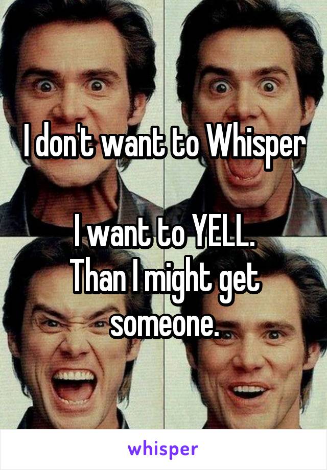 I don't want to Whisper

I want to YELL.
Than I might get someone.