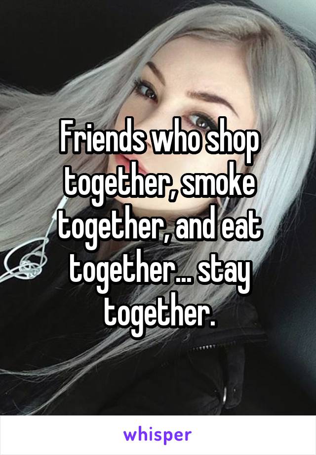 Friends who shop together, smoke together, and eat together... stay together.