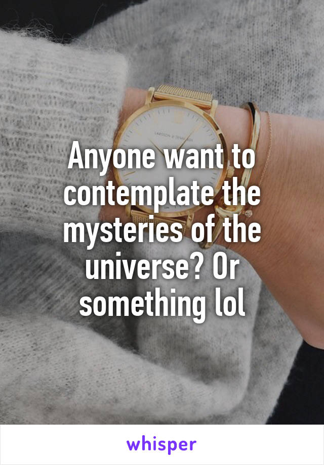 Anyone want to contemplate the mysteries of the universe? Or something lol