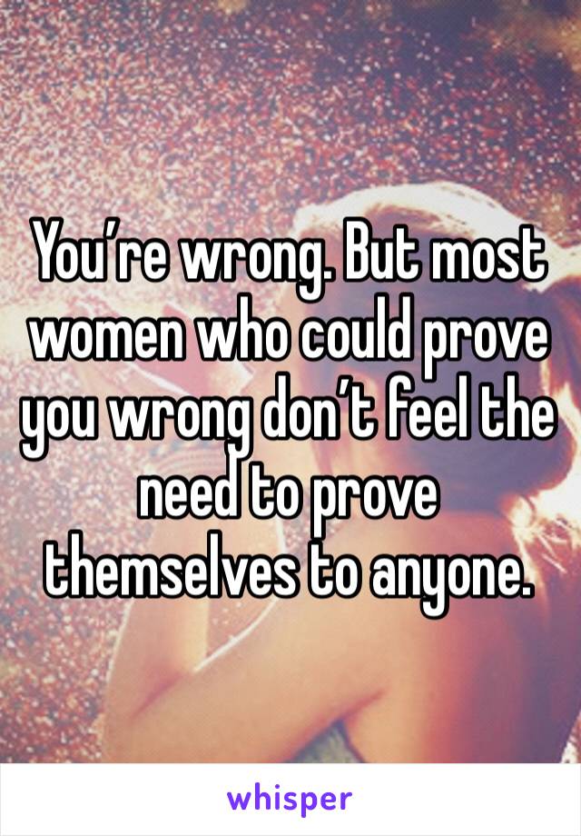 You’re wrong. But most women who could prove you wrong don’t feel the need to prove themselves to anyone. 