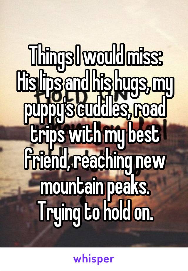 Things I would miss:
His lips and his hugs, my puppy's cuddles, road trips with my best friend, reaching new mountain peaks.
Trying to hold on.