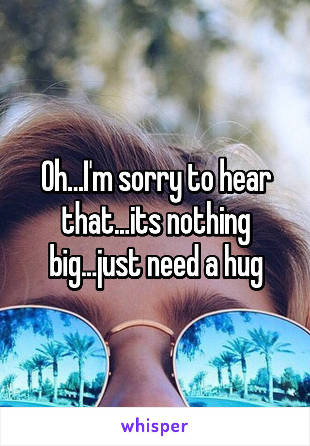 Oh...I'm sorry to hear that...its nothing big...just need a hug