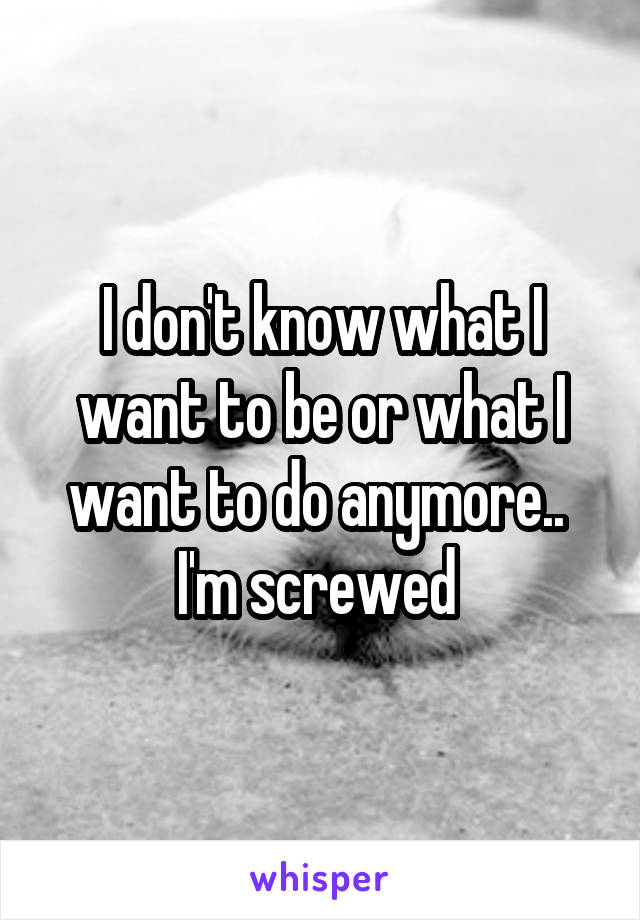 I don't know what I want to be or what I want to do anymore.. 
I'm screwed 