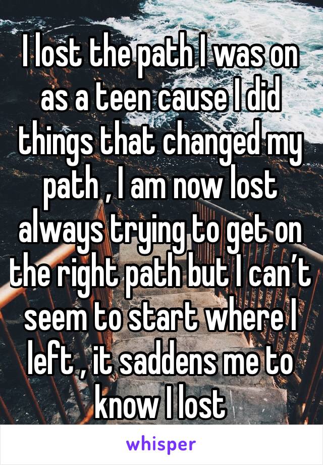 I lost the path I was on as a teen cause I did things that changed my path , I am now lost always trying to get on the right path but I can’t seem to start where I left , it saddens me to know I lost 
