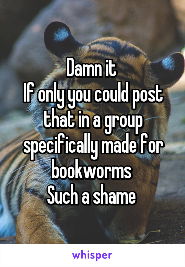 Damn it 
If only you could post that in a group specifically made for bookworms 
Such a shame 