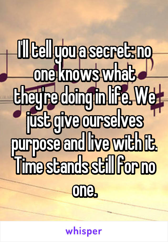 I'll tell you a secret: no one knows what they're doing in life. We just give ourselves purpose and live with it. Time stands still for no one.