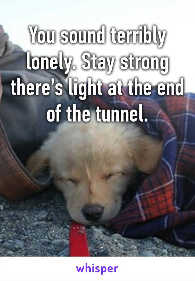 You sound terribly lonely. Stay strong there’s light at the end of the tunnel. 
