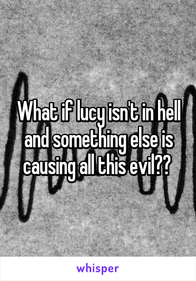 What if lucy isn't in hell and something else is causing all this evil?? 