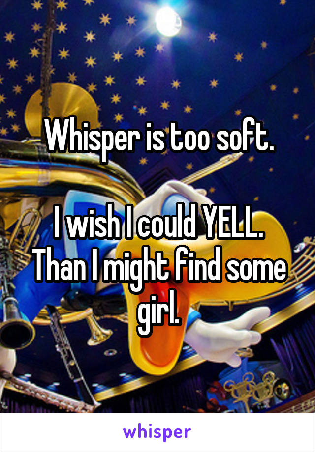 Whisper is too soft.

I wish I could YELL.
Than I might find some girl.