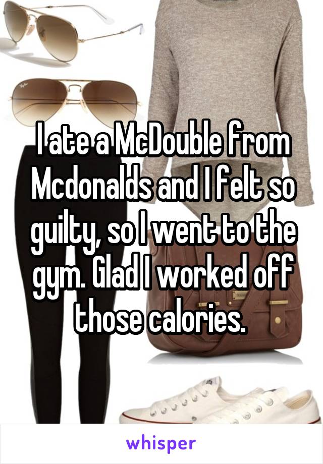 I ate a McDouble from Mcdonalds and I felt so guilty, so I went to the gym. Glad I worked off those calories. 