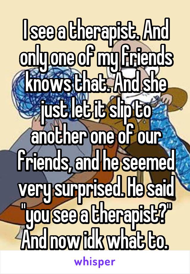 I see a therapist. And only one of my friends knows that. And she just let it slip to another one of our friends, and he seemed very surprised. He said "you see a therapist?" And now idk what to. 