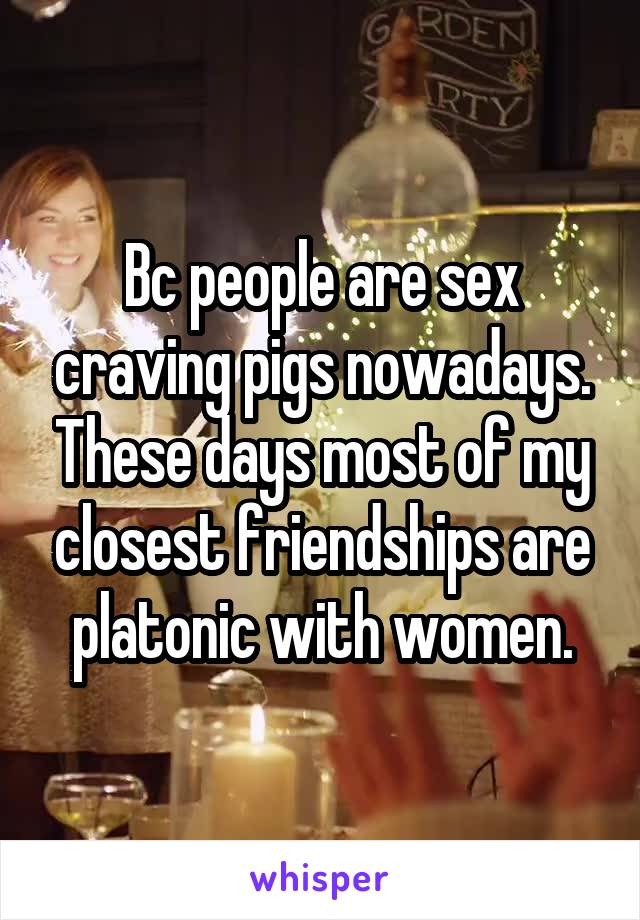 Bc people are sex craving pigs nowadays. These days most of my closest friendships are platonic with women.