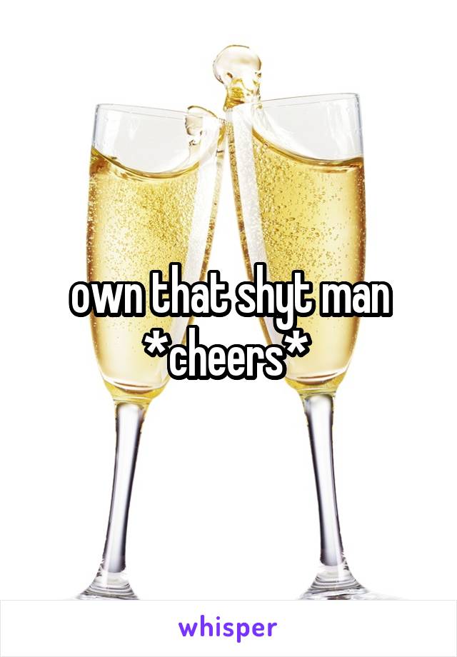 own that shyt man *cheers* 