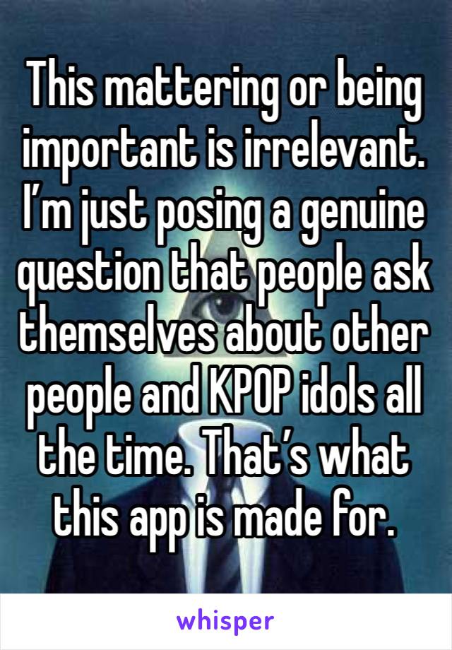 This mattering or being important is irrelevant. I’m just posing a genuine question that people ask themselves about other people and KPOP idols all the time. That’s what this app is made for.