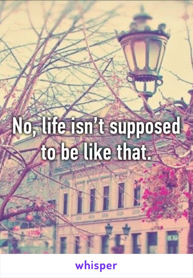 No, life isn’t supposed to be like that. 