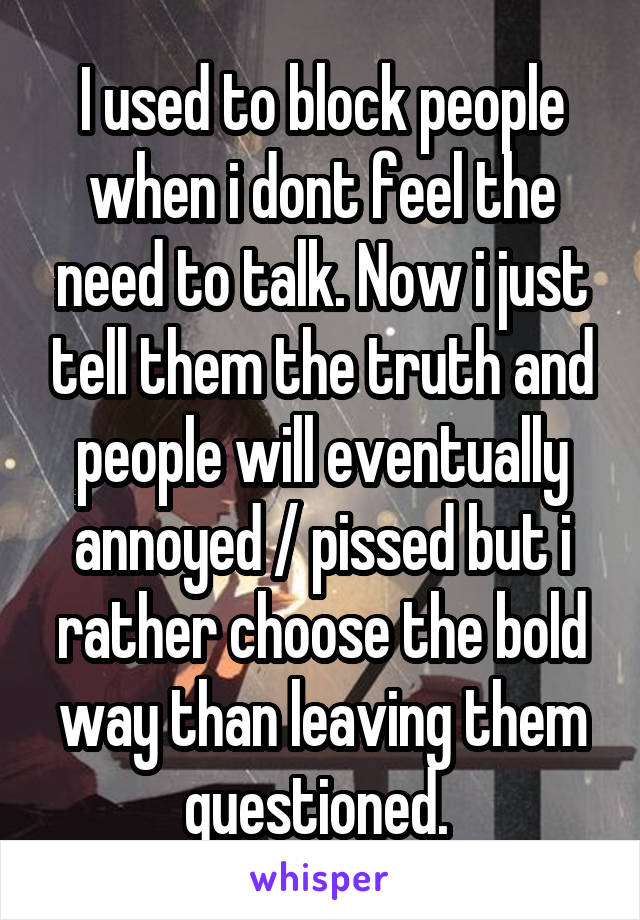 I used to block people when i dont feel the need to talk. Now i just tell them the truth and people will eventually annoyed / pissed but i rather choose the bold way than leaving them questioned. 