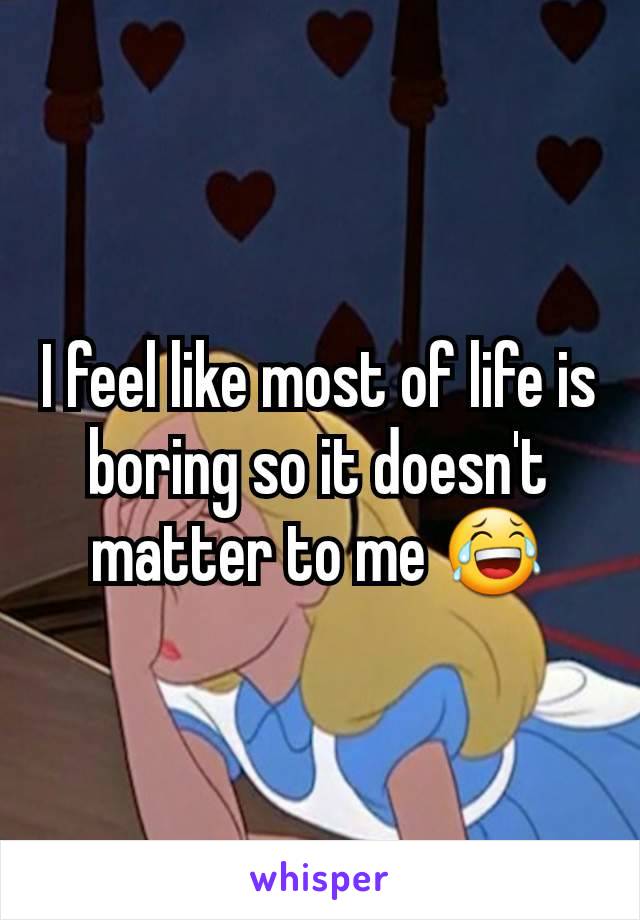 I feel like most of life is boring so it doesn't matter to me 😂