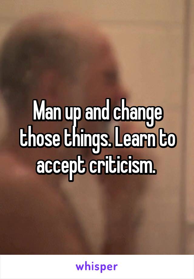 Man up and change those things. Learn to accept criticism. 