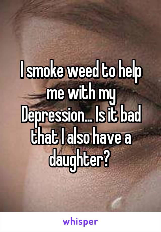 I smoke weed to help me with my Depression... Is it bad that I also have a daughter? 