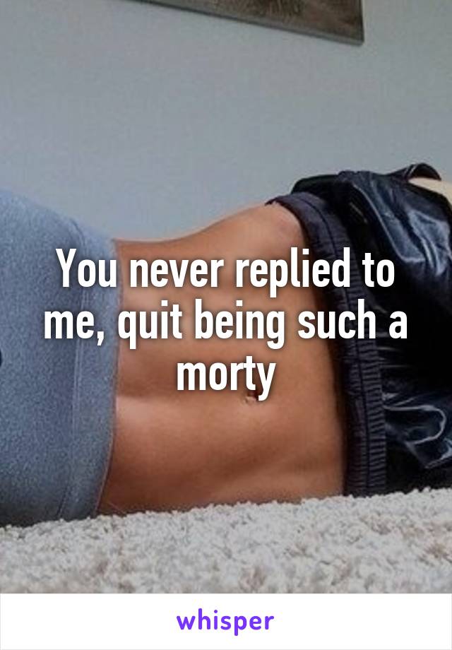 You never replied to me, quit being such a morty
