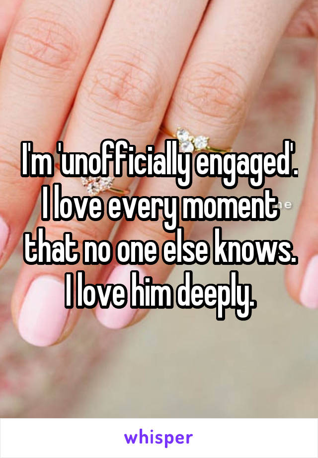 I'm 'unofficially engaged'. I love every moment that no one else knows. I love him deeply.