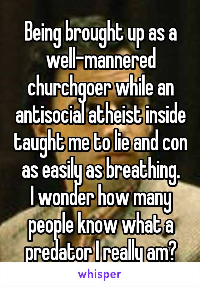Being brought up as a well-mannered churchgoer while an antisocial atheist inside taught me to lie and con as easily as breathing.
I wonder how many people know what a predator I really am?