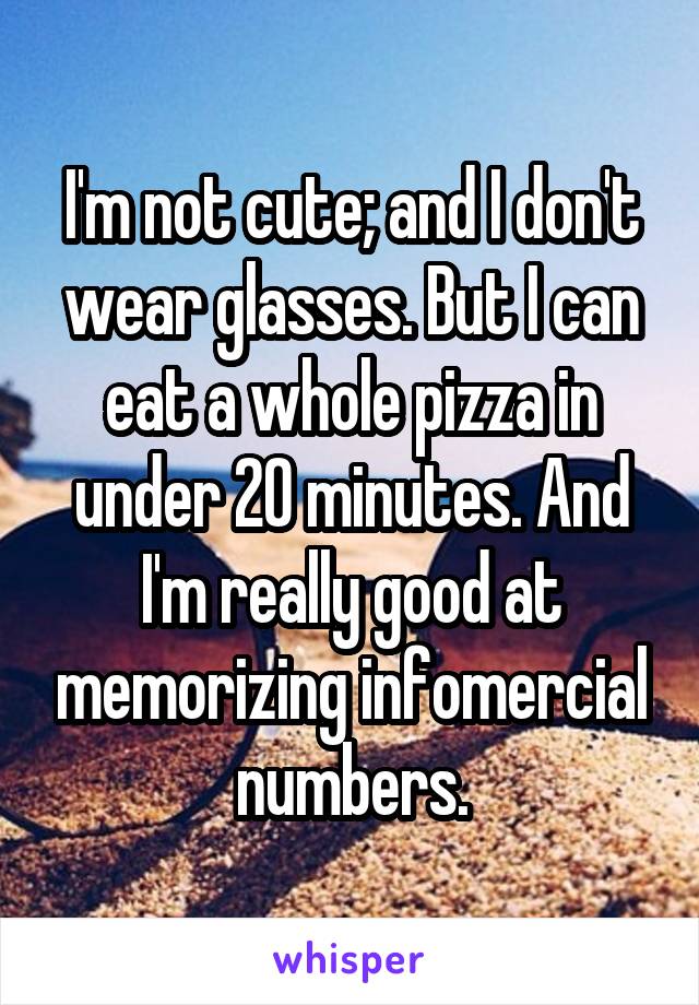I'm not cute; and I don't wear glasses. But I can eat a whole pizza in under 20 minutes. And I'm really good at memorizing infomercial numbers.