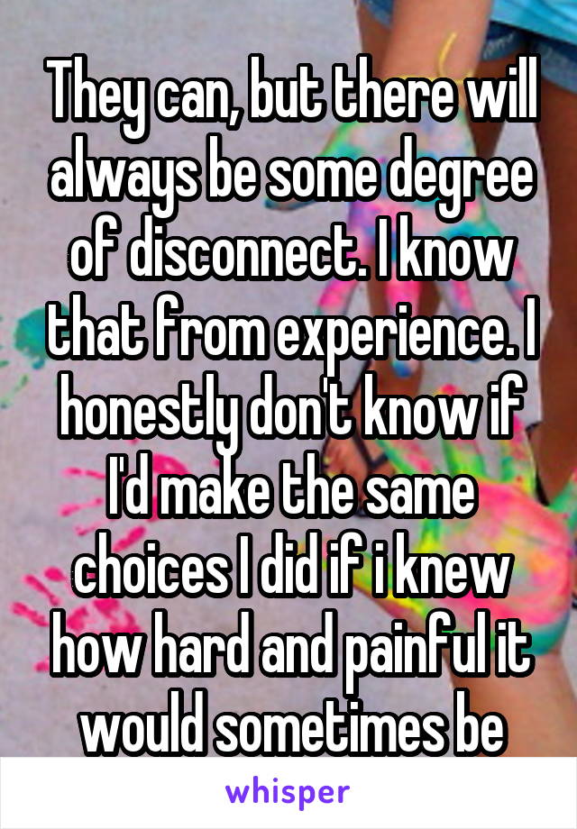 They can, but there will always be some degree of disconnect. I know that from experience. I honestly don't know if I'd make the same choices I did if i knew how hard and painful it would sometimes be