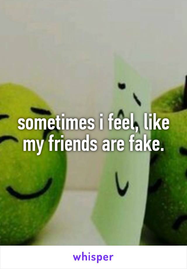 sometimes i feel, like my friends are fake.