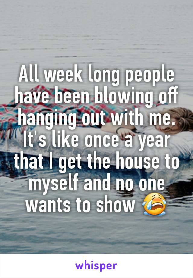 All week long people have been blowing off hanging out with me. It's like once a year that I get the house to myself and no one wants to show 😭