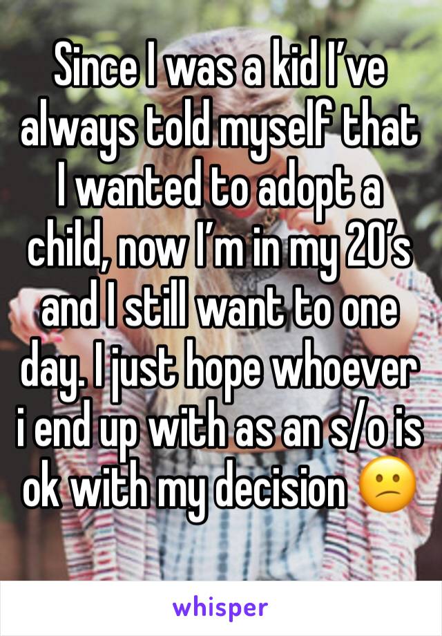 Since I was a kid I’ve always told myself that I wanted to adopt a child, now I’m in my 20’s and I still want to one day. I just hope whoever i end up with as an s/o is ok with my decision 😕