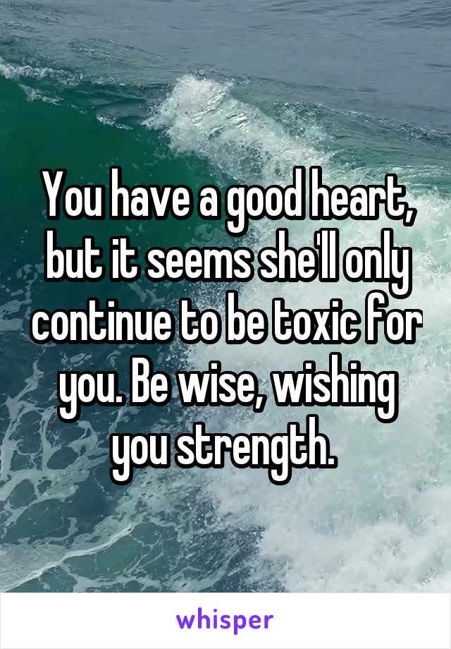 You have a good heart, but it seems she'll only continue to be toxic for you. Be wise, wishing you strength. 